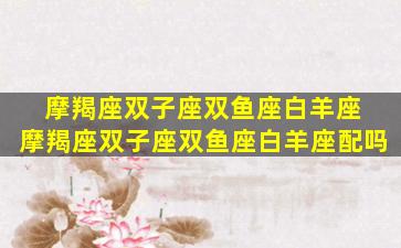 摩羯座双子座双鱼座白羊座 摩羯座双子座双鱼座白羊座配吗